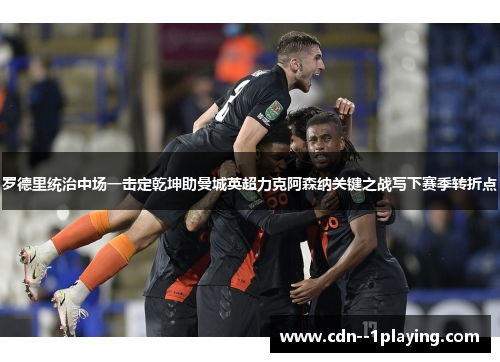 罗德里统治中场一击定乾坤助曼城英超力克阿森纳关键之战写下赛季转折点 罗德里统治中场一击定乾坤助曼城英超力克阿森纳关键之战写下赛季转折点