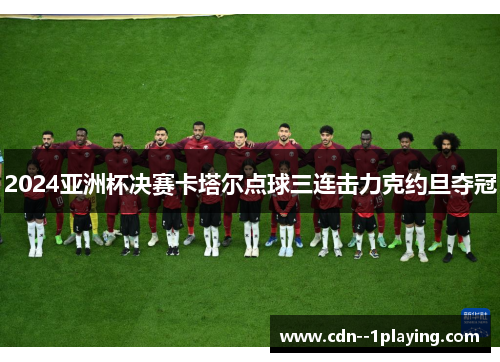 2024亚洲杯决赛卡塔尔点球三连击力克约旦夺冠 2024亚洲杯决赛卡塔尔点球三连击力克约旦夺冠