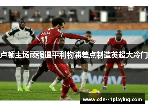 卢顿主场顽强逼平利物浦差点制造英超大冷门 卢顿主场顽强逼平利物浦差点制造英超大冷门