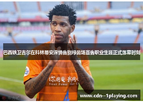 巴西铁卫吉尔在科林蒂安深情告别绿茵场宣告职业生涯正式落幕时刻 巴西铁卫吉尔在科林蒂安深情告别绿茵场宣告职业生涯正式落幕时刻