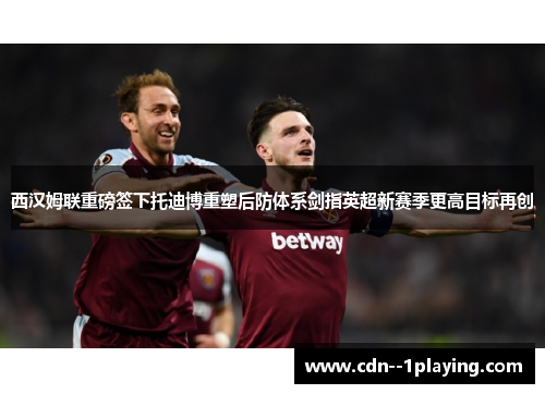 西汉姆联重磅签下托迪博重塑后防体系剑指英超新赛季更高目标再创 西汉姆联重磅签下托迪博重塑后防体系剑指英超新赛季更高目标再创