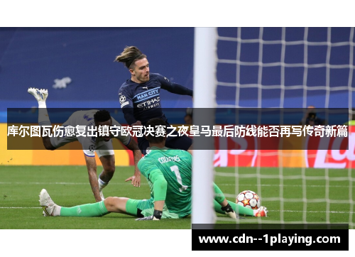 库尔图瓦伤愈复出镇守欧冠决赛之夜皇马最后防线能否再写传奇新篇 库尔图瓦伤愈复出镇守欧冠决赛之夜皇马最后防线能否再写传奇新篇