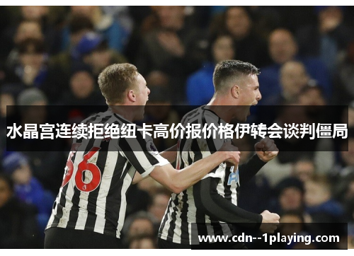 水晶宫连续拒绝纽卡高价报价格伊转会谈判僵局 水晶宫连续拒绝纽卡高价报价格伊转会谈判僵局