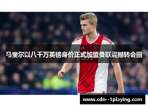 马奎尔以八千万英镑身价正式加盟曼联震撼转会圈
